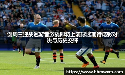 谢周三迎战巡游者激战即将上演球迷期待精彩对决与历史交锋